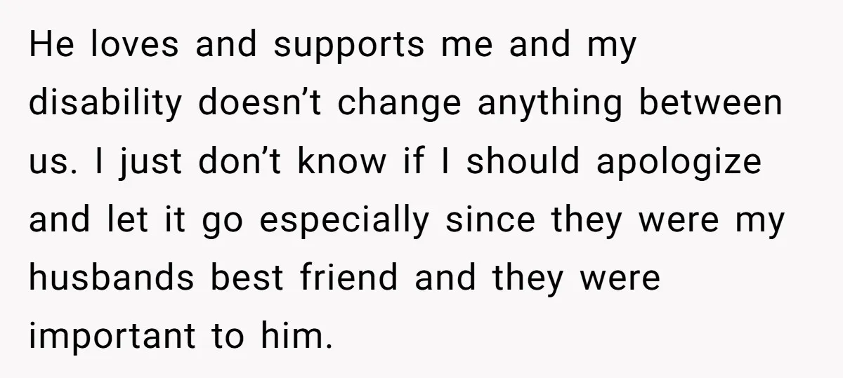He loves and supports me and my disability doesn’t change anything between us. I just don’t know if I should apologize and let it go especially since they were my...