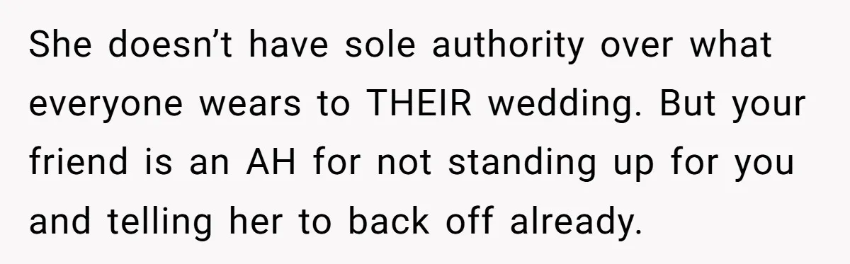 She doesn’t have sole authority over what everyone wears to THEIR wedding. But your friend is an AH for not standing up for you and telling her to back off...