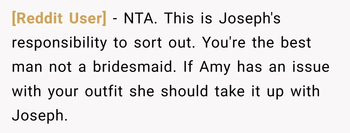 [Reddit User] − NTA. This is Joseph's responsibility to sort out. You're the best man not a bridesmaid. If Amy has an issue with your outfit she should take it...