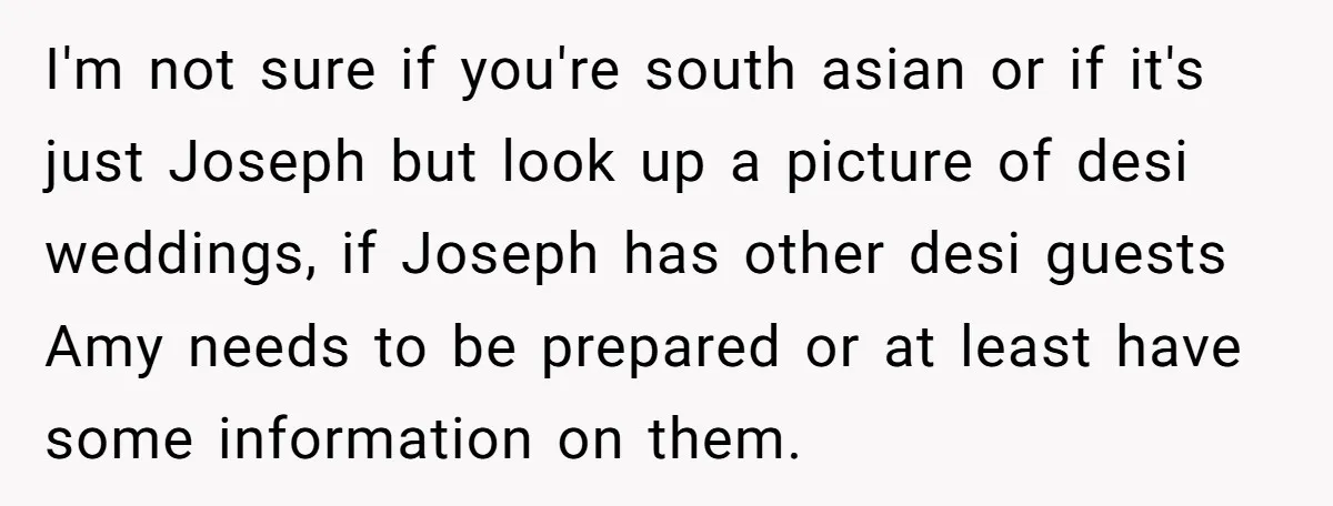 I'm not sure if you're south asian or if it's just Joseph but look up a picture of desi weddings, if Joseph has other desi guests Amy needs to be...