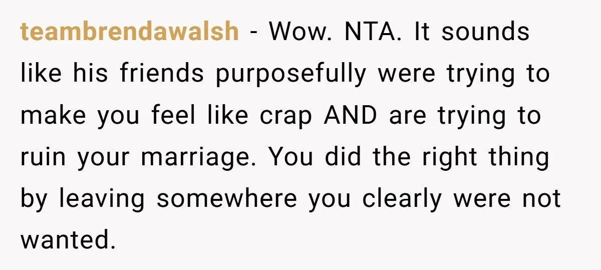 teambrendawalsh − Wow. NTA. It sounds like his friends purposefully were trying to make you feel like crap AND are trying to ruin your marriage. You did the right thing...