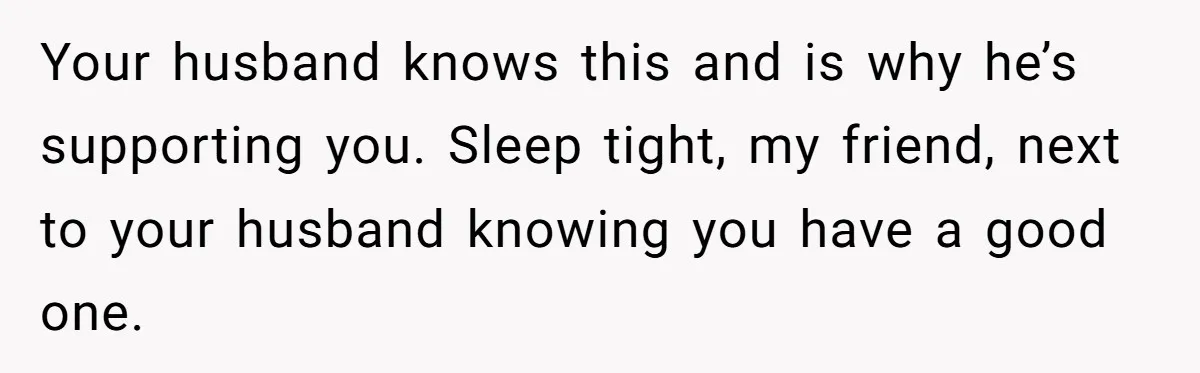 Your husband knows this and is why he’s supporting you. Sleep tight, my friend, next to your husband knowing you have a good one.