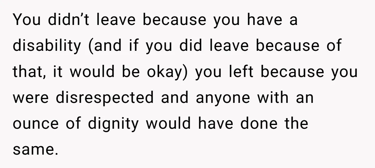 You didn’t leave because you have a disability (and if you did leave because of that, it would be okay) you left because you were disrespected and anyone with an...