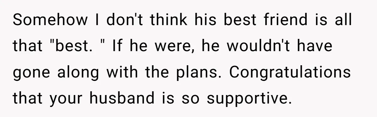 Somehow I don't think his best friend is all that "best. " If he were, he wouldn't have gone along with the plans. Congratulations that your husband is so supportive.