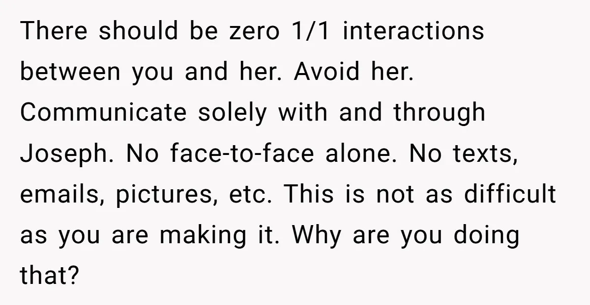 There should be zero 1/1 interactions between you and her. Avoid her. Communicate solely with and through Joseph. No face-to-face alone. No texts, emails, pictures, etc. This is not as...