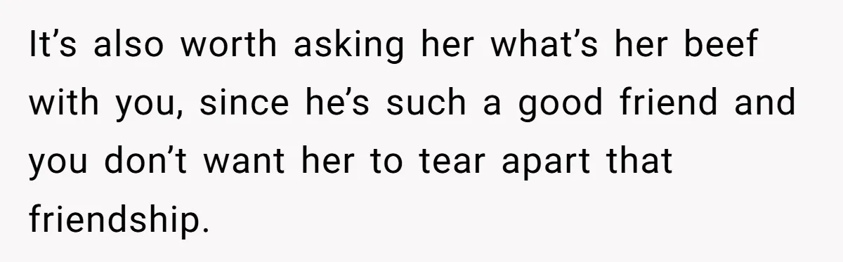 It’s also worth asking her what’s her beef with you, since he’s such a good friend and you don’t want her to tear apart that friendship.