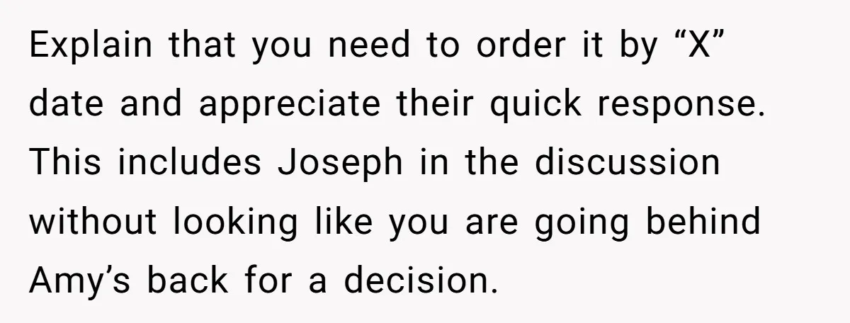 Explain that you need to order it by “X” date and appreciate their quick response. This includes Joseph in the discussion without looking like you are going behind Amy’s back...