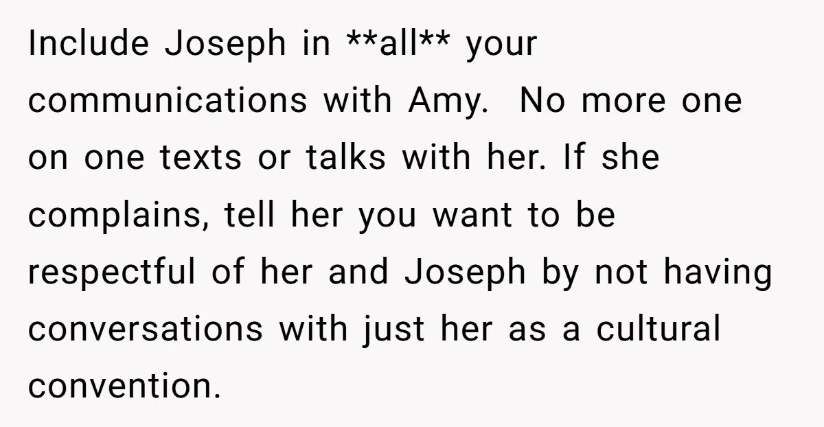 Include Joseph in **all** your communications with Amy. No more one on one texts or talks with her. If she complains, tell her you want to be respectful of her...