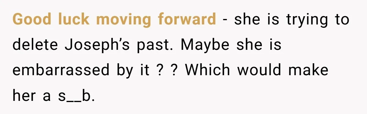 Good luck moving forward - she is trying to delete Joseph’s past. Maybe she is embarrassed by it ? ? Which would make her a s__b.
