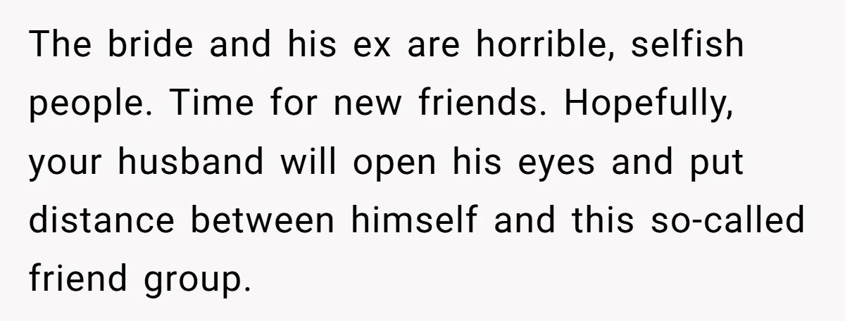 The bride and his ex are horrible, selfish people. Time for new friends. Hopefully, your husband will open his eyes and put distance between himself and this so-called friend group.
