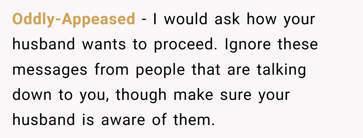 Oddly-Appeased − I would ask how your husband wants to proceed. Ignore these messages from people that are talking down to you, though make sure your husband is aware of...
