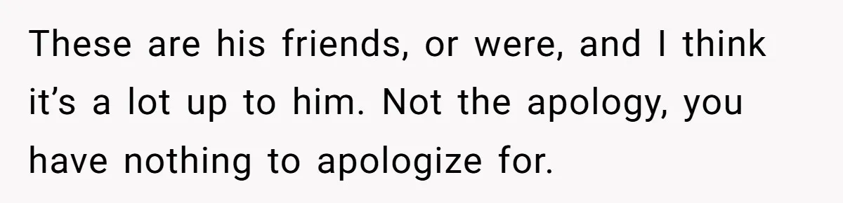 These are his friends, or were, and I think it’s a lot up to him. Not the apology, you have nothing to apologize for.