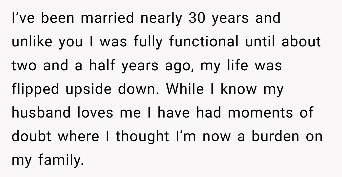 I’ve been married nearly 30 years and unlike you I was fully functional until about two and a half years ago, my life was flipped upside down. While I know...