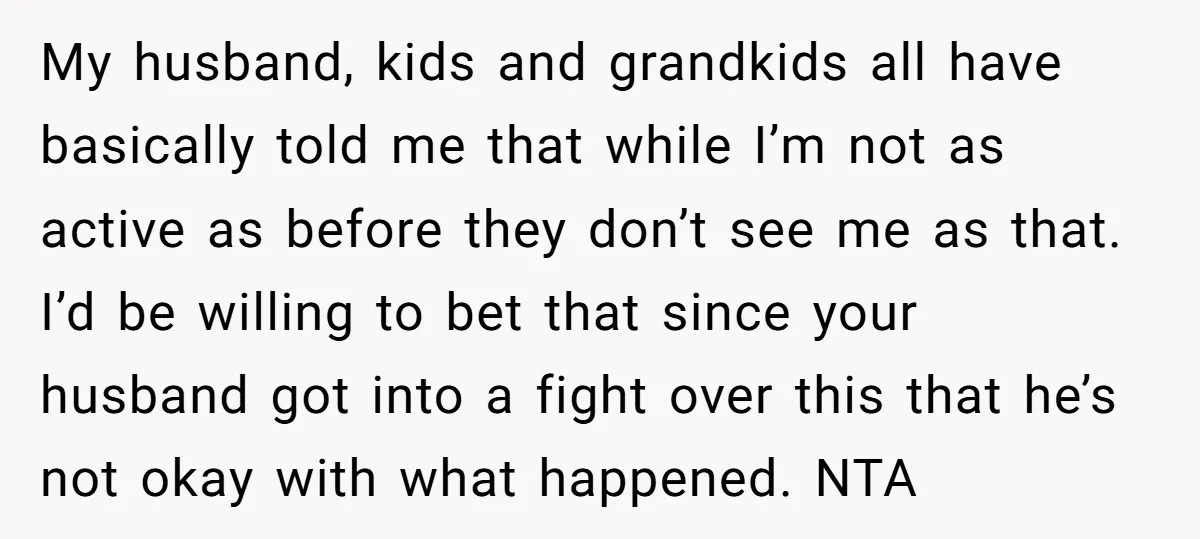 My husband, kids and grandkids all have basically told me that while I’m not as active as before they don’t see me as that. I’d be willing to bet that...