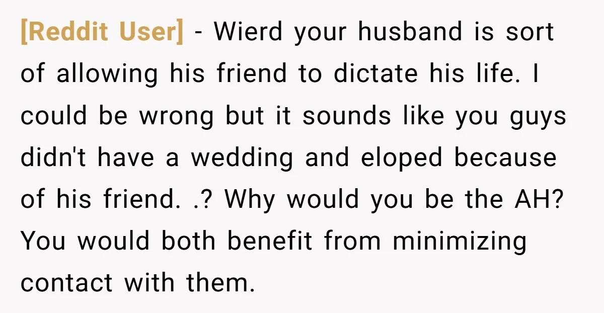[Reddit User] − Wierd your husband is sort of allowing his friend to dictate his life. I could be wrong but it sounds like you guys didn't have a wedding...