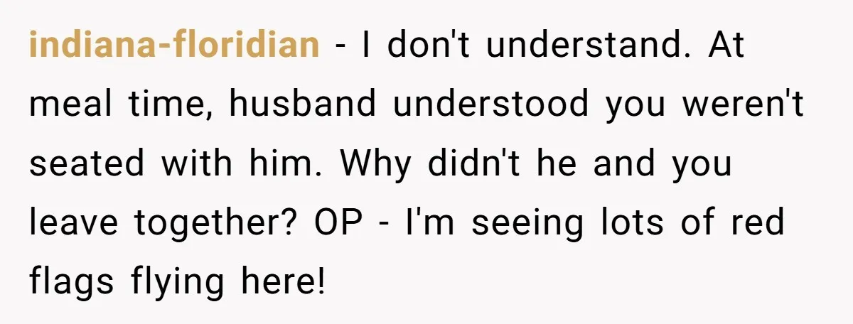 indiana-floridian − I don't understand. At meal time, husband understood you weren't seated with him. Why didn't he and you leave together? OP - I'm seeing lots of red flags...