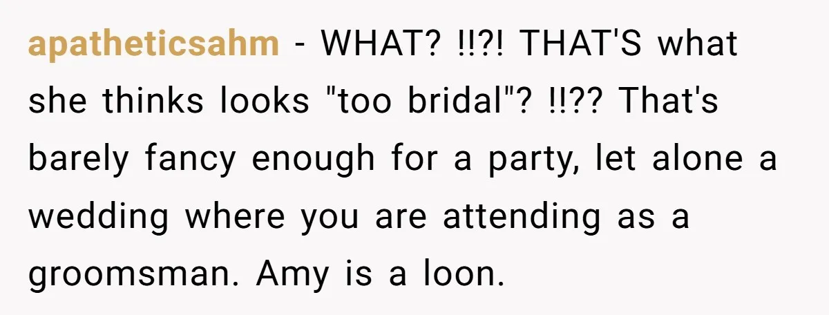 apatheticsahm − WHAT? !!?! THAT'S what she thinks looks "too bridal"? !!?? That's barely fancy enough for a party, let alone a wedding where you are attending as a groomsman....