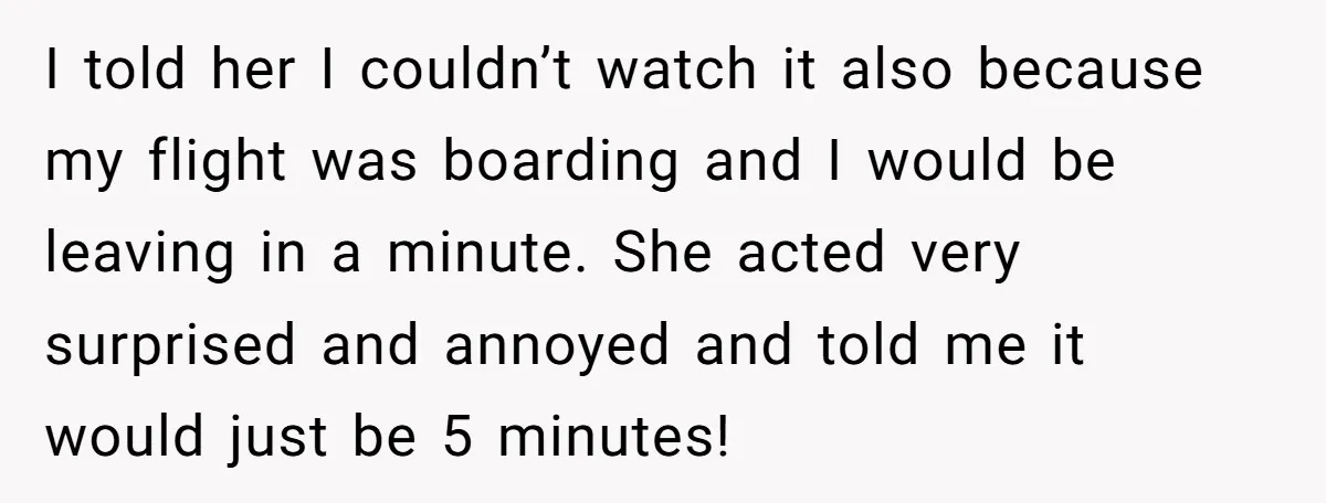 I told her I couldn’t watch it also because my flight was boarding and I would be leaving in a minute. She acted very surprised and annoyed and told me...