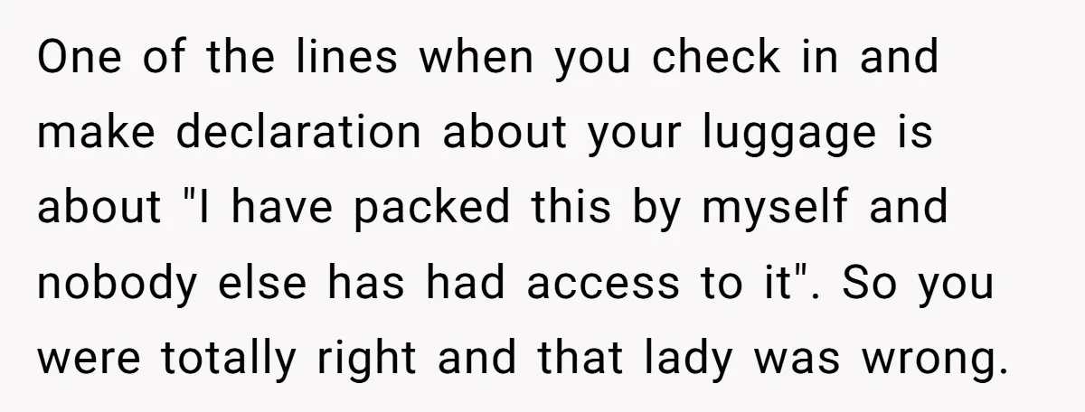 One of the lines when you check in and make declaration about your luggage is about "I have packed this by myself and nobody else has had access to it"....
