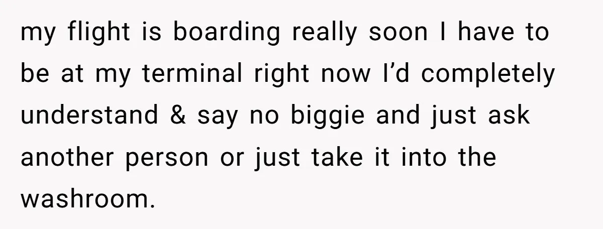 my flight is boarding really soon I have to be at my terminal right now I’d completely understand & say no biggie and just ask another person or just take...