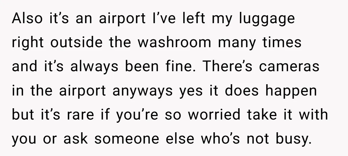 Also it’s an airport I’ve left my luggage right outside the washroom many times and it’s always been fine. There’s cameras in the airport anyways yes it does happen but...