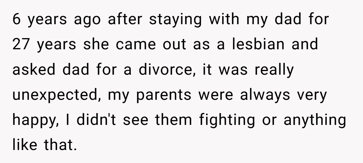 6 years ago after staying with my dad for 27 years she came out as a lesbian and asked dad for a divorce, it was really unexpected, my parents were...