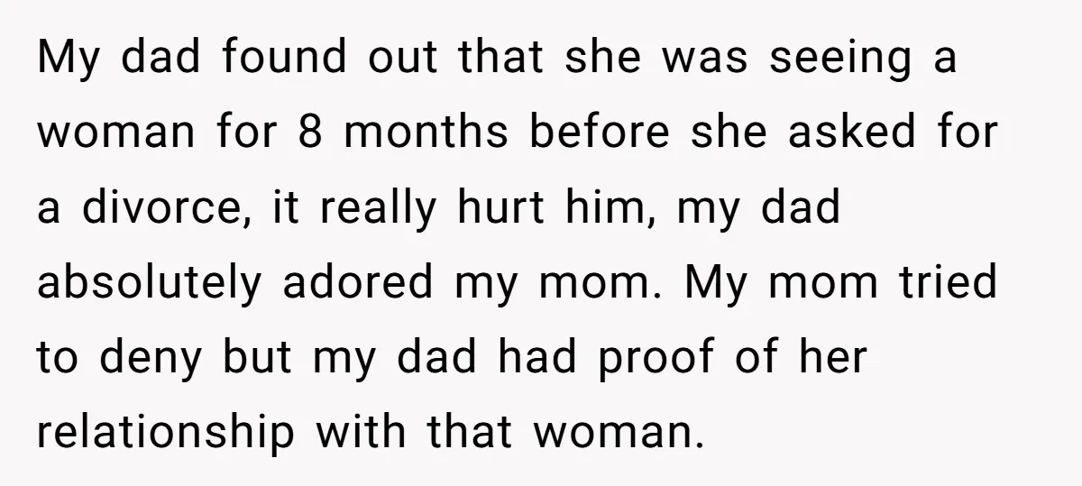 My dad found out that she was seeing a woman for 8 months before she asked for a divorce, it really hurt him, my dad absolutely adored my mom. My...