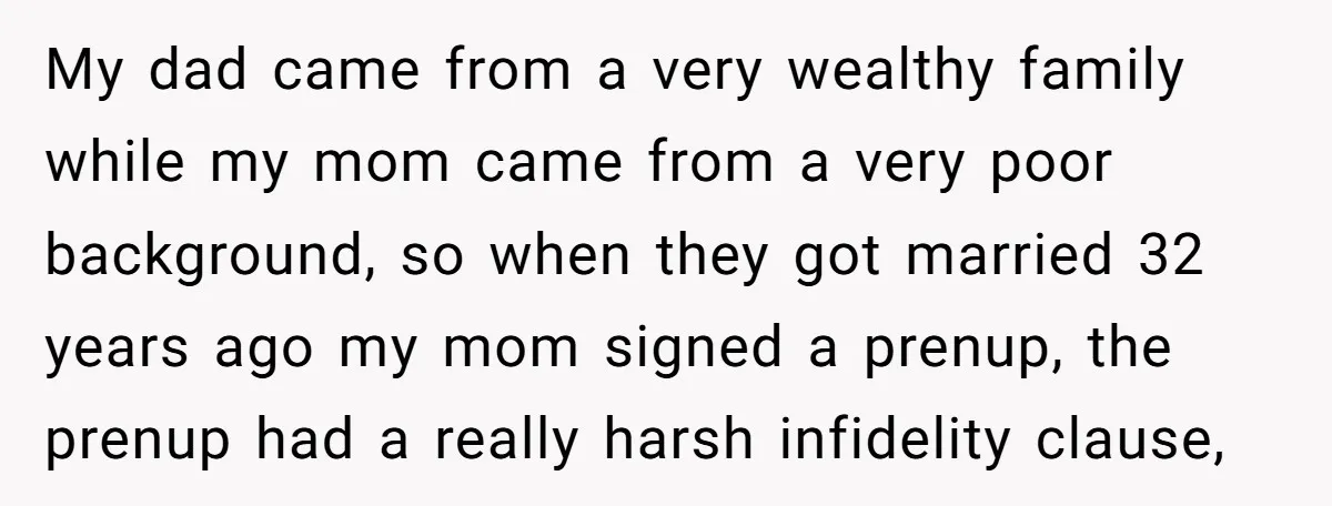 My dad came from a very wealthy family while my mom came from a very poor background, so when they got married 32 years ago my mom signed a prenup,...
