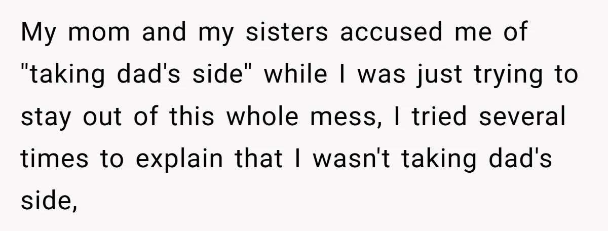 My mom and my sisters accused me of ''taking dad's side'' while I was just trying to stay out of this whole mess, I tried several times to explain that...