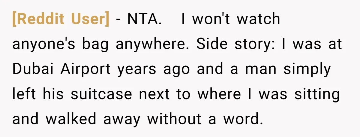 [Reddit User] − NTA. I won't watch anyone's bag anywhere. Side story: I was at Dubai Airport years ago and a man simply left his suitcase next to where I...