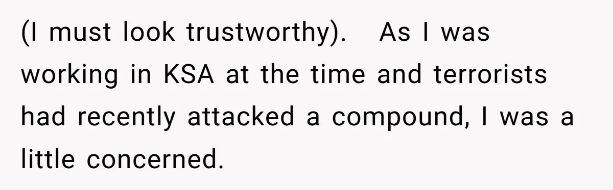 (I must look trustworthy).   As I was working in KSA at the time and terrorists had recently attacked a compound, I was a little concerned.