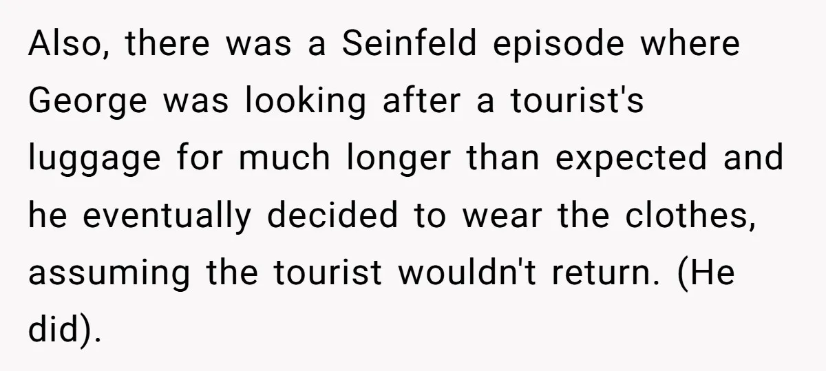 Also, there was a Seinfeld episode where George was looking after a tourist's luggage for much longer than expected and he eventually decided to wear the clothes, assuming the tourist...