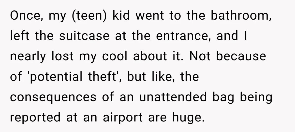 Once, my (teen) kid went to the bathroom, left the suitcase at the entrance, and I nearly lost my cool about it. Not because of 'potential theft', but like, the...