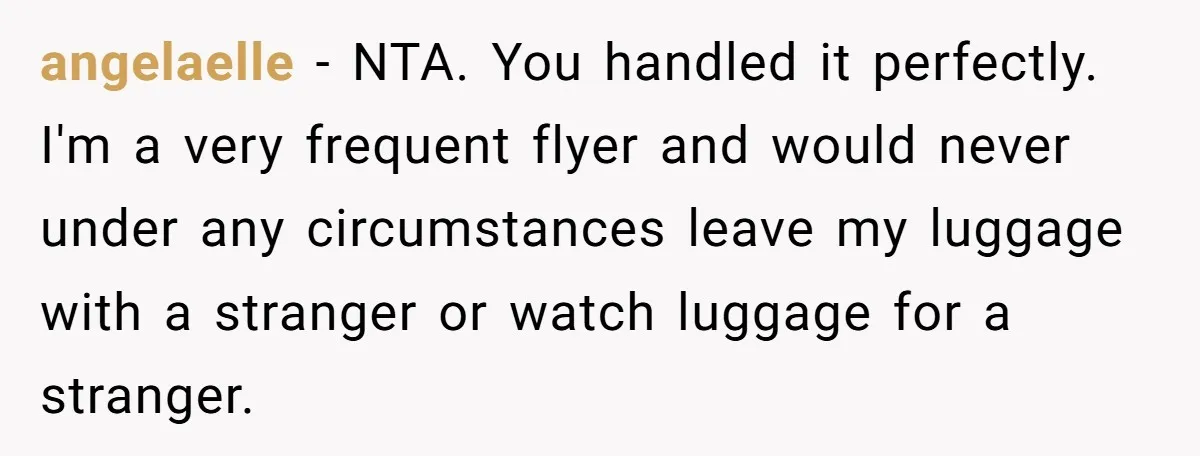 angelaelle − NTA. You handled it perfectly. I'm a very frequent flyer and would never under any circumstances leave my luggage with a stranger or watch luggage for a stranger.