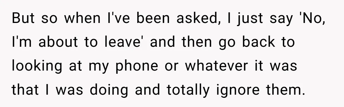 But so when I've been asked, I just say 'No, I'm about to leave' and then go back to looking at my phone or whatever it was that I was...