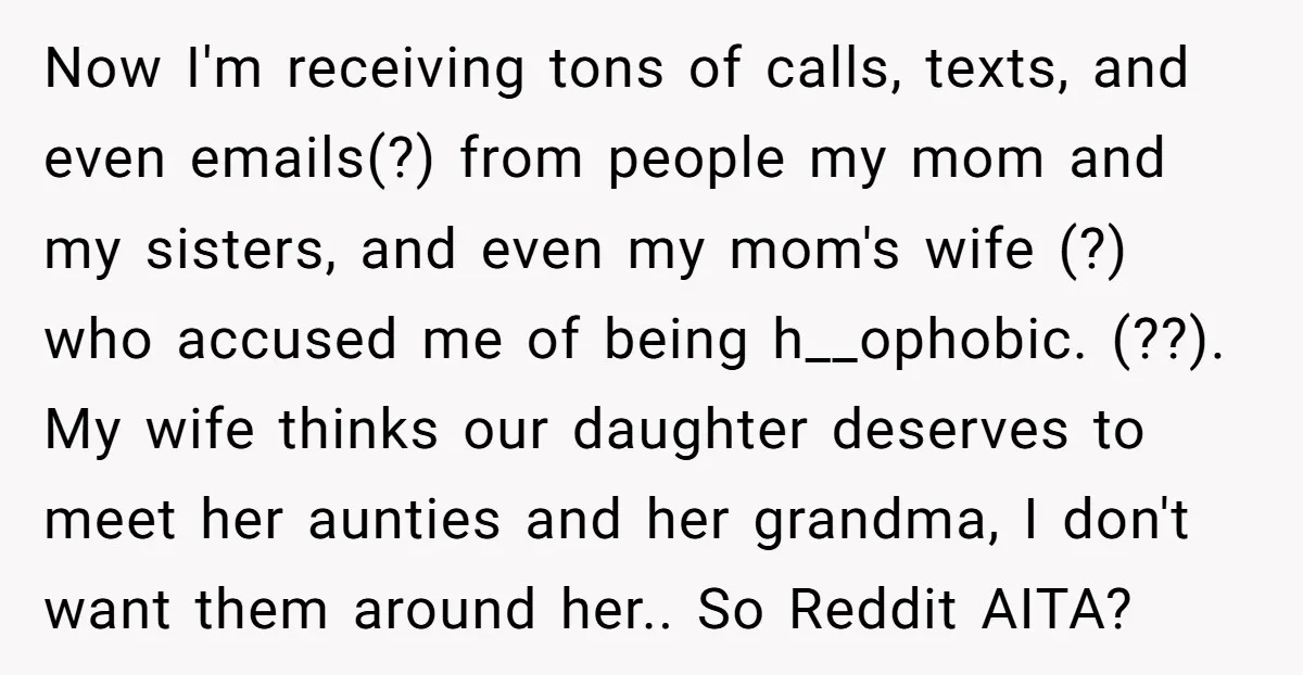 Now I'm receiving tons of calls, texts, and even emails(?) from people my mom and my sisters, and even my mom's wife (?) who accused me of being h__ophobic. (??)....