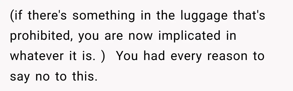 (if there's something in the luggage that's prohibited, you are now implicated in whatever it is. )  You had every reason to say no to this.