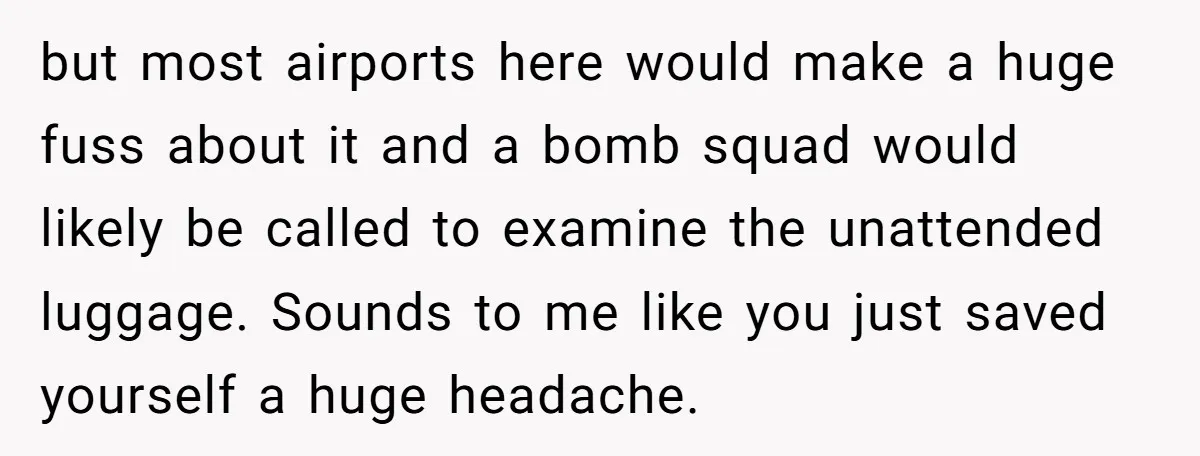 but most airports here would make a huge fuss about it and a bomb squad would likely be called to examine the unattended luggage. Sounds to me like you just...