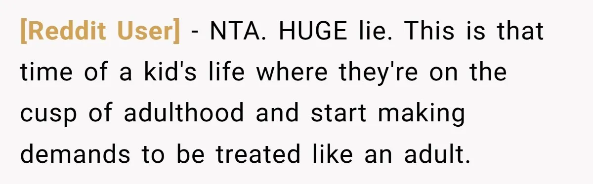 [Reddit User] − NTA. HUGE lie. This is that time of a kid's life where they're on the cusp of adulthood and start making demands to be treated like an...
