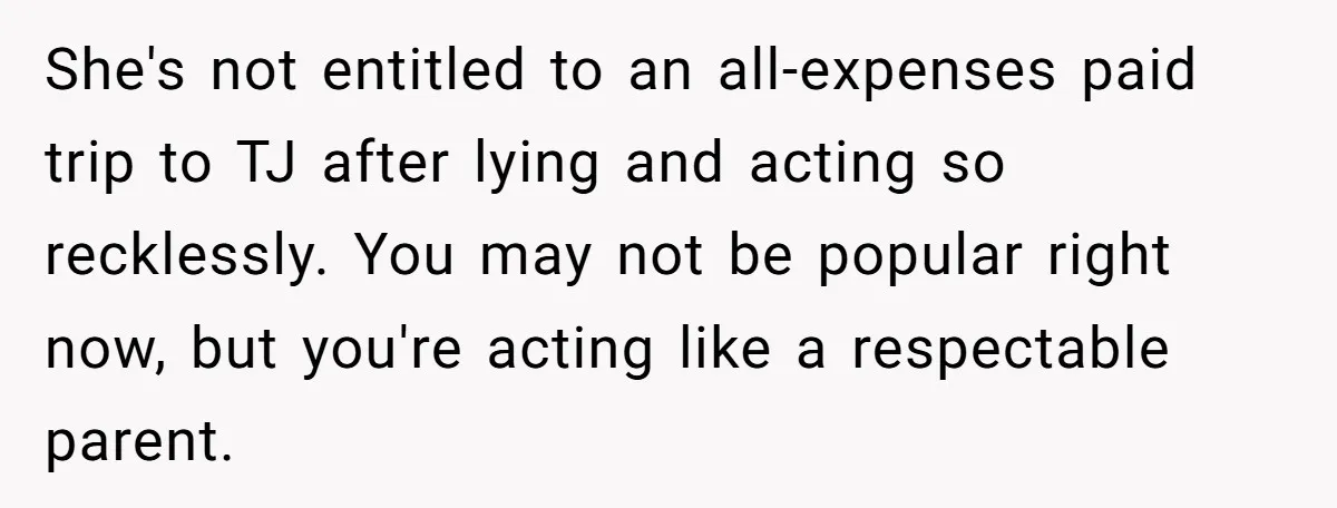 She's not entitled to an all-expenses paid trip to TJ after lying and acting so recklessly. You may not be popular right now, but you're acting like a respectable parent.
