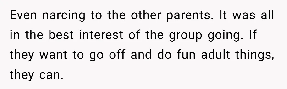 Even narcing to the other parents. It was all in the best interest of the group going. If they want to go off and do fun adult things, they can.