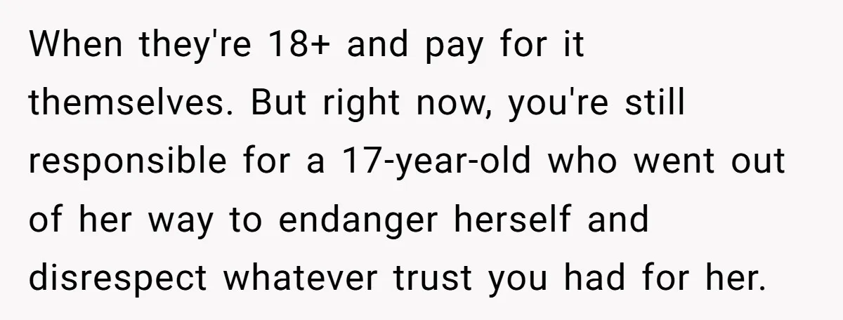 When they're 18+ and pay for it themselves. But right now, you're still responsible for a 17-year-old who went out of her way to endanger herself and disrespect whatever trust...