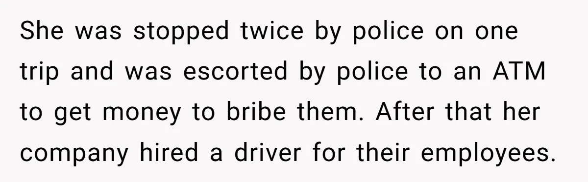 She was stopped twice by police on one trip and was escorted by police to an ATM to get money to bribe them. After that her company hired a driver...