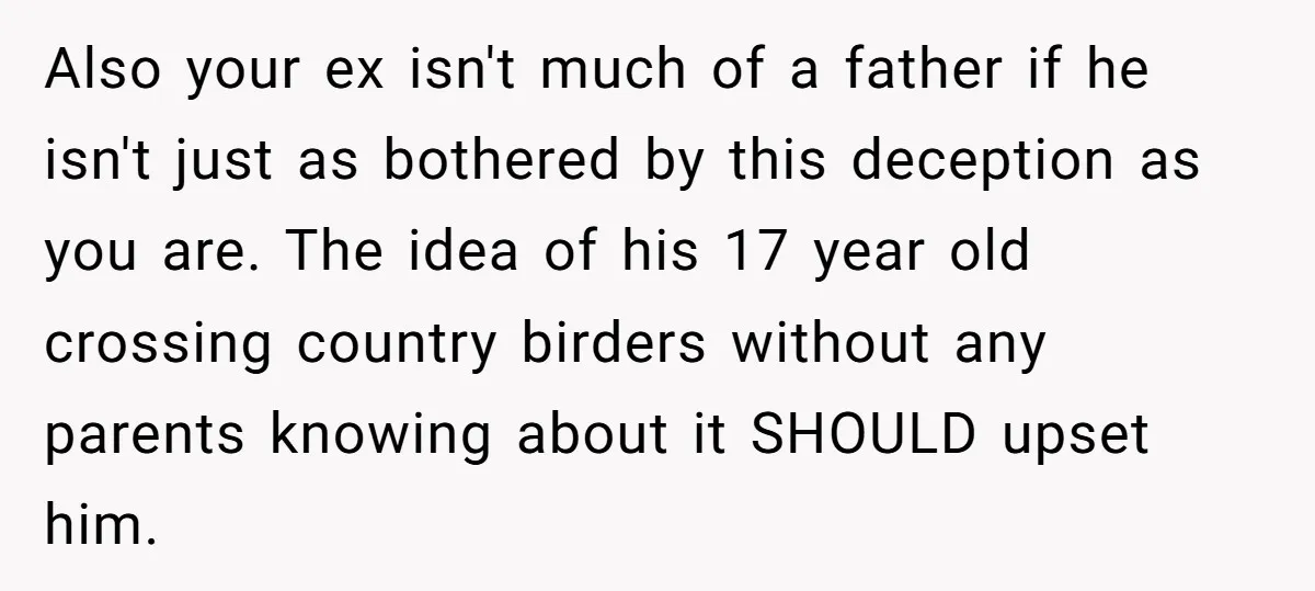 Also your ex isn't much of a father if he isn't just as bothered by this deception as you are. The idea of his 17 year old crossing country birders...