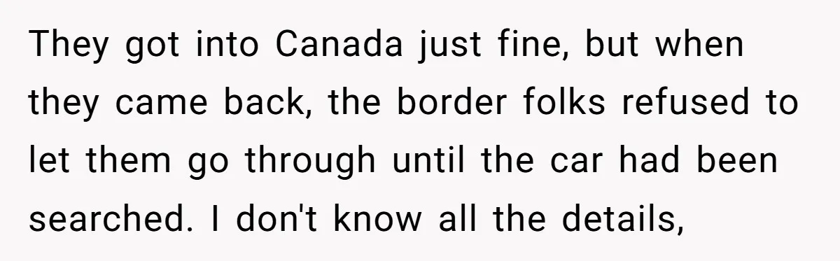 They got into Canada just fine, but when they came back, the border folks refused to let them go through until the car had been searched. I don't know all...