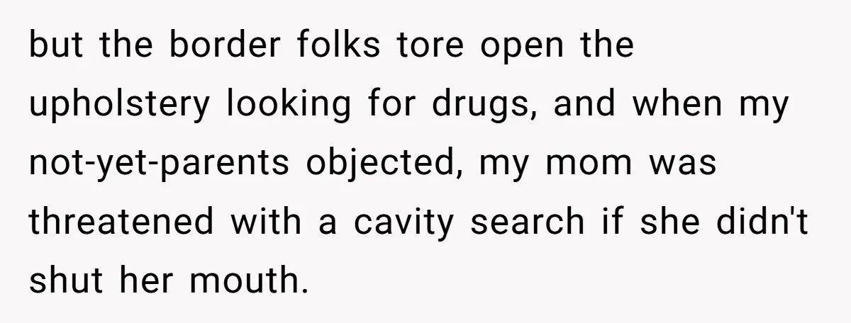 but the border folks tore open the upholstery looking for drugs, and when my not-yet-parents objected, my mom was threatened with a cavity search if she didn't shut her mouth.