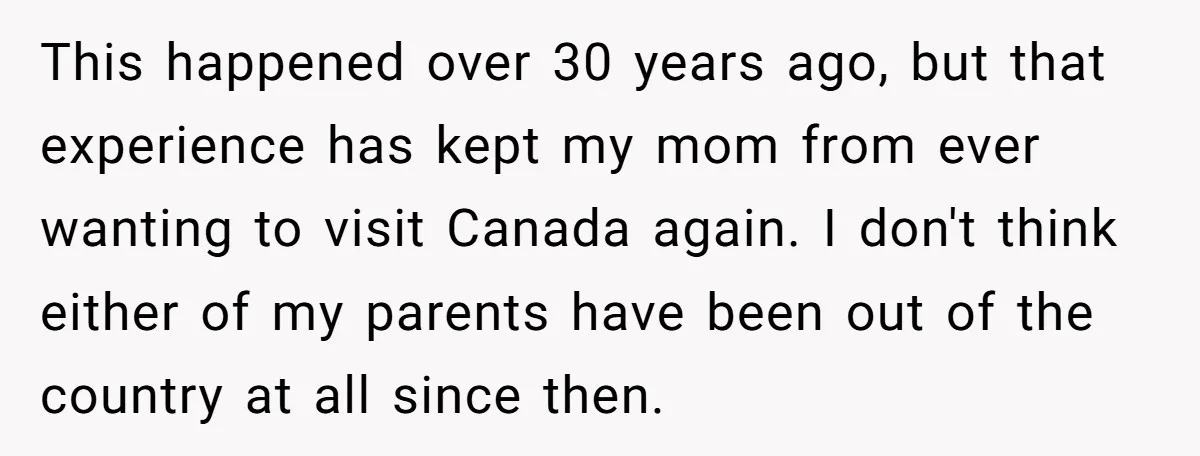 This happened over 30 years ago, but that experience has kept my mom from ever wanting to visit Canada again. I don't think either of my parents have been out...