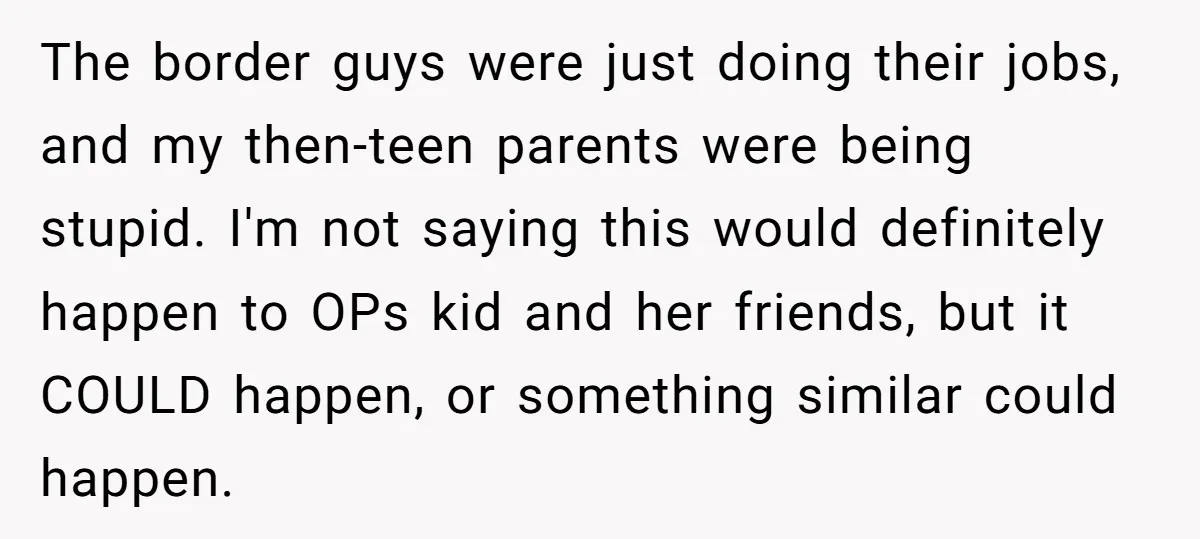 The border guys were just doing their jobs, and my then-teen parents were being stupid. I'm not saying this would definitely happen to OPs kid and her friends, but it...