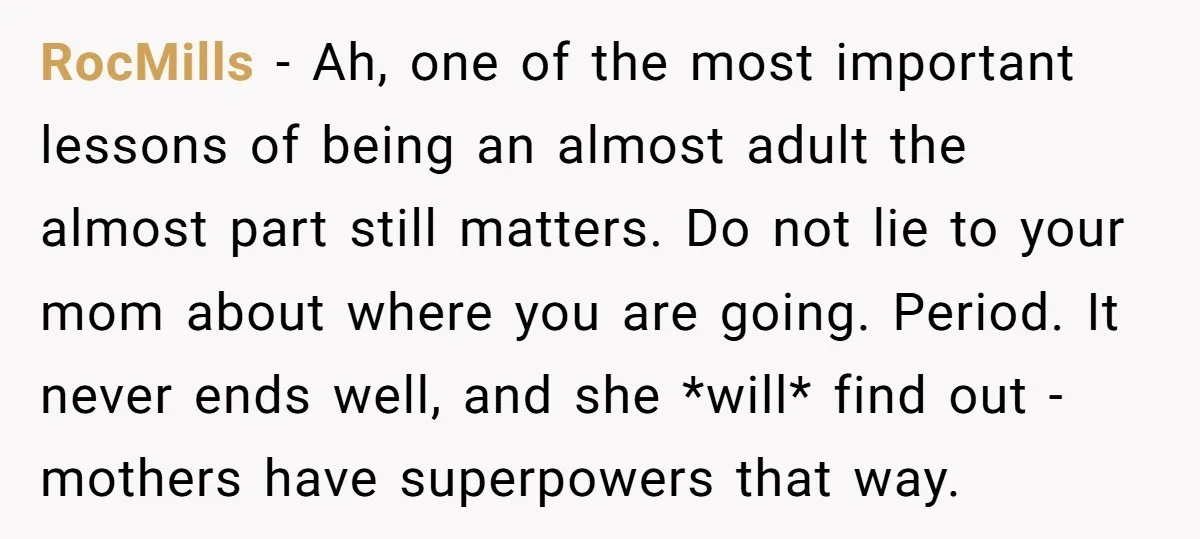 RocMills − Ah, one of the most important lessons of being an almost adult the almost part still matters. Do not lie to your mom about where you are going....