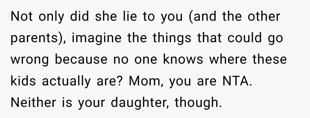 Not only did she lie to you (and the other parents), imagine the things that could go wrong because no one knows where these kids actually are? Mom, you are...